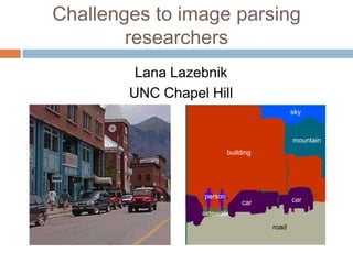 Challenges to image parsing
        researchers
         Lana Lazebnik
        UNC Chapel Hill
                                             sky



                                             mountain
                           building




                  person
                                car          car
                  sidewalk
                                      road
 