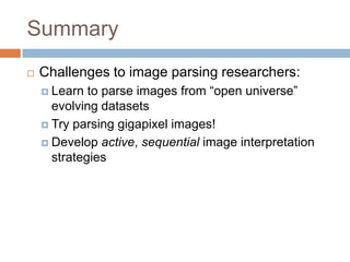 Summary
   Challenges to image parsing researchers:
     Learn  to parse images from “open universe”
      evolving datasets
     Try parsing gigapixel images!

     Develop active, sequential image interpretation
      strategies
 