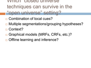 Which “closed universe”
techniques can survive in the
“open universe” setting?
   Combination of local cues?
   Multiple segmentations/grouping hypotheses?
   Context?
   Graphical models (MRFs, CRFs, etc.)?
   Offline learning and inference?
 