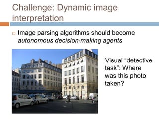 Challenge: Dynamic image
interpretation
   Image parsing algorithms should become
    autonomous decision-making agents


                                Visual “detective
                                task”: Where
                                was this photo
                                taken?
 