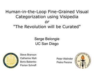 Human-in-the-Loop Fine-Grained Visual
    Categorization using Visipedia
                  or
   "The Revolution will be Curated"

                   Serge Belongie
                   UC San Diego

      Steve Branson
      Catherine Wah            Peter Welinder
      Boris Babenko            Pietro Perona
      Florian Schroff
 