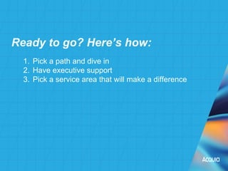 1. Pick a path and dive in
2. Have executive support
3. Pick a service area that will make a difference
Ready to go? Here’s how:
 