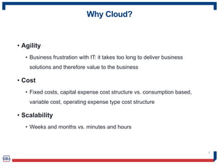 Why Cloud?
• Agility
• Business frustration with IT: it takes too long to deliver business
solutions and therefore value to the business
• Cost
• Fixed costs, capital expense cost structure vs. consumption based,
variable cost, operating expense type cost structure
• Scalability
• Weeks and months vs. minutes and hours
5
 