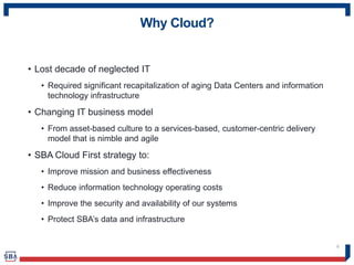 Why Cloud?
• Lost decade of neglected IT
• Required significant recapitalization of aging Data Centers and information
technology infrastructure
• Changing IT business model
• From asset-based culture to a services-based, customer-centric delivery
model that is nimble and agile
• SBA Cloud First strategy to:
• Improve mission and business effectiveness
• Reduce information technology operating costs
• Improve the security and availability of our systems
• Protect SBA’s data and infrastructure
6
 