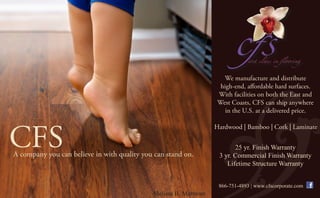 We manufacture and distribute
                                                                     high-end, affordable hard surfaces.
                                                                    With facilities on both the East and
                                                                    West Coasts, CFS can ship anywhere
                                                                       in the U.S. at a delivered price.




CFS
                                                                   Hardwood | Bamboo | Cork | Laminate


                                                                          25 yr. Finish Warranty
A company you can believe in with quality you can stand on.         3 yr. Commercial Finish Warranty
                                                                       Lifetime Structure Warranty


                                                                    866-751-4893 | www.cfscorporate.com
                                             Melissa II, Marmont
 