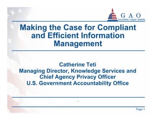 Making the Case for Compliant
  and Efficient Information
        Management

              Catherine Teti
Managing Director, Knowledge Services and
       Chief Agency Privacy Officer
  U.S. Government Accountability Office

                    .

                                        Page 1
 