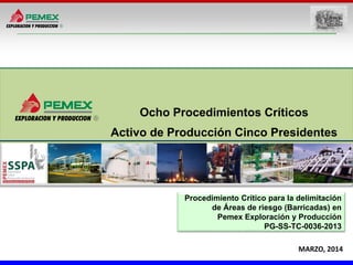 MARZO, 2014
Ocho Procedimientos Críticos
Activo de Producción Cinco Presidentes
Procedimiento Crítico para la delimitación
de Áreas de riesgo (Barricadas) en
Pemex Exploración y Producción
PG-SS-TC-0036-2013
 