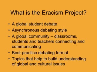 What is the Eracism Project?
• A global student debate
• Asynchronous debating style
• A global community – classrooms,
students and teachers connecting and
communicating
• Best-practice debating format
• Topics that help to build understanding
of global and cultural issues
 