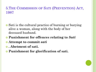 5.THE COMMISSION OF SATI (PREVENTION) ACT,
1987
Sati is the cultural practice of burning or burying
alive a woman, along with the body of her
deceased husband.
 Punishment for offences relating to Sati
 Attempt to commit sati
 . Abetment of sati.
 Punishment for glorification of sati.


 