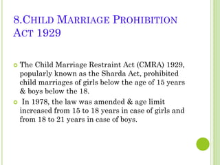 8.CHILD MARRIAGE PROHIBITION
ACT 1929
The Child Marriage Restraint Act (CMRA) 1929,
popularly known as the Sharda Act, prohibited
child marriages of girls below the age of 15 years
& boys below the 18.
 In 1978, the law was amended & age limit
increased from 15 to 18 years in case of girls and
from 18 to 21 years in case of boys.


 