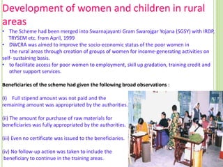 Development of women and children in rural
areas
• The Scheme had been merged into Swarnajayanti Gram Swarojgar Yojana (SGSY) with IRDP,
TRYSEM etc. from April, 1999
• DWCRA was aimed to improve the socio-economic status of the poor women in
the rural areas through creation of groups of women for income-generating activities on
self- sustaining basis.
• to facilitate access for poor women to employment, skill up gradation, training credit and
other support services.
Beneficiaries of the scheme had given the following broad observations :
(i) Full stipend amount was not paid and the
remaining amount was appropriated by the authorities.
(ii) The amount for purchase of raw materials for
beneficiaries was fully appropriated by the authorities.
(iii) Even no certificate was issued to the beneficiaries.
(iv) No follow-up action was taken to include the
beneficiary to continue in the training areas.

 