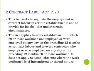 2.CONTRACT LABOR ACT 1970
This Act seeks to regulate the employment of
contract labour in certain establishments and to
provide for its abolition under certain
circumstances.
 The Act applies to every establishment in which
20 or more workmen are employed or were
employed on any day on the preceding 12 months
as contract labour and to every contractor who
employs or who employed on any day of the
preceding 12 months 20 or more workmen. It
does not apply to establishments where the work
performed is of intermittent or casual nature.


 