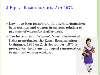 3.EQUAL REMUNERATION ACT 1976

Law have been passed prohibiting discrimination
between men and women in matters relating to
payment of wages for similar work.
 The International Women’s Year, President of
India promulgated the Equal Remuneration
Ordinance, 1975 on 26th September, 1975 to
provide for the payment of equal remuneration
to men and women workers .


 