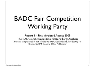 BADC Fair Competition
               Working Party
                     Report 1 - Final Version 6 August 2009
                The BADC and competition matters: Early Analysis
            Prepared and presented in draft form to the BADC Committee 18 April 2009 by TK
                             Checked by OFT Executive Ofﬁcer Phil Butcher




Thursday, 6 August 2009                                                                      1
 