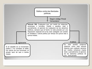 Delitos contra las libertades
políticas.
Artículo 166. Cualquiera que, por medio de violencias,
amenazas o tumultos, impida o paralice, total o
parcialmente, el ejercicio de cualquiera de los derechos
políticos, siempre que el hecho no este previsto por una
disposición especial de la ley será castigado con arresto
en fortaleza o cárcel política por tiempo de quince días a
quince meses.
Según código Penal
Venezolano
Si el culpable es un funcionario
público y ha cometido el delito
con abuso de sus funciones, el
arresto será de seis a treinta
meses.
En este sentido podemos
observar como este articulo
dispone que cualquier persona
por medios cohesivos impida
total o parcialmente el ejercicio
de los derechos políticos de
otro , será penado
Análisisagravante
 