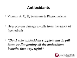 Antioxidants
• Vitamin A, C, E, Selenium & Phytonutrients

• Help prevent damage to cells from the attack of
  free radicals

• “But I take antioxidant supplements in pill
  form, so I’m getting all the antioxidant
  benefits that way, right?”
 