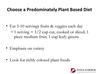 Choose a Predominately Plant Based Diet


• Eat 5-10 servings fruits & veggies each day
  – 1 serving = 1/2 cup cut, cooked or sliced; 1
    piece medium fruit; 1 cup leafy greens

• Emphasis on variety

• Look for richly colored plant foods
 