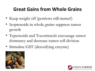 Great Gains from Whole Grains
• Keep weight off (portions still matter!)
• Isoprenoids in whole grains suppress tumor
  growth
• Tepernoids and Tocotrienols encourage tumor
  dormancy and decrease tumor cell division
• Stimulate GST (detoxifying enzyme)
 