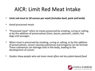 AICR: Limit Red Meat Intake
•   Limit red meat to 18 ounces per week (includes beef, pork and lamb)

•   Avoid processed meats

•   “Processed meat” refers to meats preserved by smoking, curing or salting,
    or by the addition of preservatives (ham, bacon, pastrami, salami, hot
    dogs and sausages.

•   When meat is preserved by smoking, curing or salting, or by the addition
    of preservatives, cancer-causing substances (carcinogens) can be formed.
    These substances can damage cells in the body, leading to the
    development of cancer.

•   Studies show people who eat more meat often eat less plant-based food.
 