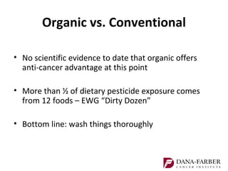 Organic vs. Conventional

• No scientific evidence to date that organic offers
  anti-cancer advantage at this point

• More than ½ of dietary pesticide exposure comes
  from 12 foods – EWG “Dirty Dozen”

• Bottom line: wash things thoroughly
 