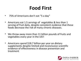 Food First
•   75% of Americans don’t eat “5 a day”

• Americans eat 1.5 servings of vegetables & less than 1
  serving of fruit daily, despite consistent evidence that these
  foods decrease the risk of many chronic diseases.

• We throw away more than 11 billion pounds of fruits and
  vegetables every year in the US!!

• Americans spend $18.7 billion per year on dietary
  supplements despite limited and inconclusive scientific
  evidence of effectiveness in disease prevention and
  treatment
 