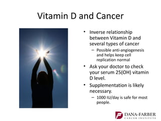 Vitamin D and Cancer
          • Inverse relationship
            between Vitamin D and
            several types of cancer
             – Possible anti-angiogenesis
               and helps keep cell
               replication normal
          • Ask your doctor to check
            your serum 25(OH) vitamin
            D level.
          • Supplementation is likely
            necessary.
             – 1000 IU/day is safe for most
               people.
 