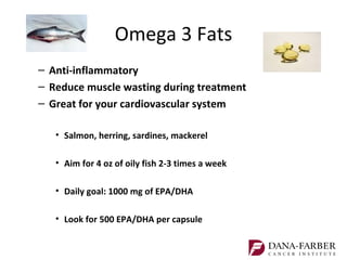 Omega 3 Fats
– Anti-inflammatory
– Reduce muscle wasting during treatment
– Great for your cardiovascular system

   • Salmon, herring, sardines, mackerel

   • Aim for 4 oz of oily fish 2-3 times a week

   • Daily goal: 1000 mg of EPA/DHA

   • Look for 500 EPA/DHA per capsule
 
