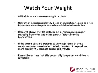 Watch Your Weight!
• 65% of Americans are overweight or obese.

• Only 6% of Americans identify being overweight or obese as a risk
  factor for cancer despite a clearly established scientific link.

• Research shows that fat cells can act as "hormone pumps,"
  secreting hormones and other growth factors into the
  bloodstream.

• If the body's cells are exposed to very high levels of these
  substances over an extended period, they tend to reproduce
  more quickly  ? Increase cancer cell growth.

• Researchers stress that this potentially dangerous condition is
  reversible!
 