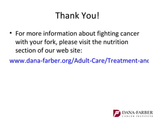 Thank You!
• For more information about fighting cancer
  with your fork, please visit the nutrition
  section of our web site:
www.dana-farber.org/Adult-Care/Treatment-and-Su
 