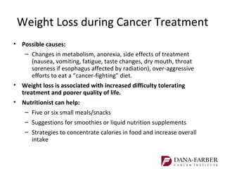 Weight Loss during Cancer Treatment
• Possible causes:
   – Changes in metabolism, anorexia, side effects of treatment
      (nausea, vomiting, fatigue, taste changes, dry mouth, throat
      soreness if esophagus affected by radiation), over-aggressive
      efforts to eat a “cancer-fighting” diet.
• Weight loss is associated with increased difficulty tolerating
  treatment and poorer quality of life.
• Nutritionist can help:
    – Five or six small meals/snacks
    – Suggestions for smoothies or liquid nutrition supplements
    – Strategies to concentrate calories in food and increase overall
      intake
 