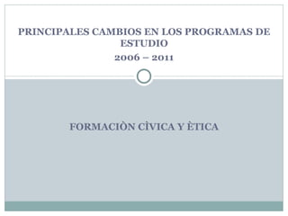 PRINCIPALES CAMBIOS EN LOS PROGRAMAS DE
                ESTUDIO
               2006 – 2011




       FORMACIÒN CÌVICA Y ÈTICA
 