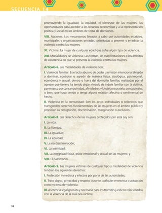 secuencia 14
98
promoviendo la igualdad, la equidad, el bienestar de las mujeres, las
oportunidades para acceder a los recursos económicos y a la representación
política y social en los ámbitos de toma de decisiones.
VIII. Acciones: Los mecanismos llevados a cabo por autoridades estatales,
municipales y organizaciones privadas, orientadas a prevenir y erradicar la
violencia contra las mujeres.
XI. Víctima: La mujer de cualquier edad que sufre algún tipo de violencia.
XIII. Modalidades de violencia: Las formas, las manifestaciones o los ámbitos
de ocurrencia en que se presenta la violencia contra las mujeres.
Artículo 6. Las modalidades de violencia son:
I. Violencia familiar: Es el acto abusivo de poder u omisión intencional dirigido
a dominar, controlar o agredir de manera física, sicológica, patrimonial,
económica y sexual, dentro o fuera del domicilio familiar, realizadas por el
agresor que tiene o ha tenido algún vínculo de índole familiar con la víctima,
parentescoporconsanguinidad,afinidadocivil;tutelaocuratela;concubinato;
o bien, que haya tenido o tenga alguna relación afectiva o sentimental de
hecho.
II. Violencia en la comunidad: Son los actos individuales o colectivos que
transgreden derechos fundamentales de las mujeres en el ámbito público y
propician su denigración, discriminación, marginación o exclusión.
Artículo 8. Los derechos de las mujeres protegidos por esta Ley son:
I. La vida;
II. La libertad;
III. La igualdad;
IV. La equidad;
V. La no discriminación;
VI. La intimidad;
VII. La integridad física, psico-emocional y sexual de las mujeres; y
VIII. El patrimonio.
Artículo 9. Las mujeres víctimas de cualquier tipo y modalidad de violencia
tendrán los siguientes derechos:
I. Protección inmediata y efectiva por parte de las autoridades;
II. Trato digno, privacidad y respeto durante cualquier entrevista o actuación
como víctima de violencia;
III. Asistencia legal gratuita y necesaria para los trámites jurídicos relacionados
con la violencia de la cual sea víctima;
FCE B5 S14.indd 98 9/11/07 11:24:47 AM
 