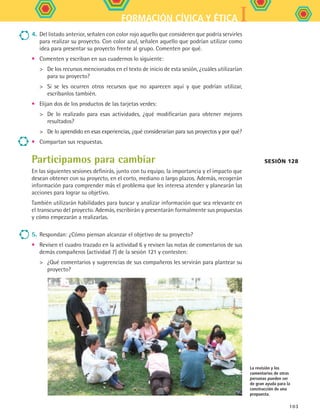IFORMACIÓN CÍVICA Y ÉTICA
103
4.	Del listado anterior, señalen con color rojo aquello que consideren que podría servirles
para realizar su proyecto. Con color azul, señalen aquello que podrían utilizar como
idea para presentar su proyecto frente al grupo. Comenten por qué.
•	 Comenten y escriban en sus cuadernos lo siguiente:
	 De los recursos mencionados en el texto de inicio de esta sesión, ¿cuáles utilizarían
para su proyecto?
	 Si se les ocurren otros recursos que no aparecen aquí y que podrían utilizar,
escríbanlos también.
•	 Elijan dos de los productos de las tarjetas verdes:
	 De lo realizado para esas actividades, ¿qué modificarían para obtener mejores
resultados?
	 De lo aprendido en esas experiencias, ¿qué considerarían para sus proyectos y por qué?
•	 Compartan sus respuestas.
Participamos para cambiar
En las siguientes sesiones definirás, junto con tu equipo, la importancia y el impacto que
desean obtener con su proyecto, en el corto, mediano o largo plazos. Además, recogerán
información para comprender más el problema que les interesa atender y planearán las
acciones para lograr su objetivo.
También utilizarán habilidades para buscar y analizar información que sea relevante en
el transcurso del proyecto. Además, escribirán y presentarán formalmente sus propuestas
y cómo empezarán a realizarlas.
5.	Respondan: ¿Cómo piensan alcanzar el objetivo de su proyecto?
•	 Revisen el cuadro trazado en la actividad 6 y revisen las notas de comentarios de sus
demás compañeros (actividad 7) de la sesión 121 y contesten:
	 ¿Qué comentarios y sugerencias de sus compañeros les servirán para plantear su
proyecto?
Sesión 128
La revisión y los
comentarios de otras
personas pueden ser
de gran ayuda para la
construcción de una
propuesta.
FCE B5 S14.indd 103 9/11/07 11:25:02 AM
 