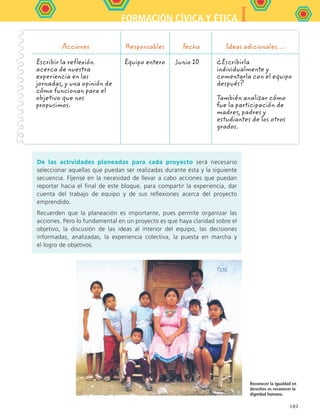 IFORMACIÓN CÍVICA Y ÉTICA
107
De las actividades planeadas para cada proyecto será necesario
seleccionar aquellas que puedan ser realizadas durante ésta y la siguiente
secuencia. Fíjense en la necesidad de llevar a cabo acciones que puedan
reportar hacia el final de este bloque, para compartir la experiencia, dar
cuenta del trabajo de equipo y de sus reflexiones acerca del proyecto
emprendido.
Recuerden que la planeación es importante, pues permite organizar las
acciones. Pero lo fundamental en un proyecto es que haya claridad sobre el
objetivo, la discusión de las ideas al interior del equipo, las decisiones
informadas, analizadas, la experiencia colectiva, la puesta en marcha y
el logro de objetivos.
Acciones Responsables Fecha Ideas adicionales…
Escribir la reflexión
acerca de nuestra
experiencia en las
jornadas, y una opinión de
cómo funcionan para el
objetivo que nos
propusimos.
Equipo entero Junio 10 ¿Escribirla
individualmente y
comentarla con el equipo
después?
También analizar cómo
fue la participación de
madres, padres y
estudiantes de los otros
grados.
Reconocer la igualdad en
derechos es reconocer la
dignidad humana.
FCE B5 S14.indd 107 9/11/07 11:25:05 AM
 
