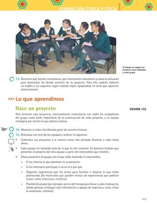 IFORMACIÓN CÍVICA Y ÉTICA
113
13.	Muestren qué fuentes consultaron, qué información obtuvieron y cómo la utilizarán
para desarrollar las demás acciones de su proyecto. Para ello, podrán elaborar
un cuadro o un esquema, según ustedes elijan, apoyándose en otros que aparecen
anteriormente.
Lo que aprendimos
Nace un proyecto
Para terminar esta secuencia, intercambiarás comentarios con todos los compañeros
del grupo como parte importante de la construcción de cada proyecto, y tu equipo
entregará por escrito lo que planea realizar.
14.	Observen el video Escribiendo parte de nuestra historia.
15.	Reúnanse con otro de los equipos y realicen lo siguiente:
•	 Comenten sus proyectos y la manera como han pensado llevarlos a cabo hasta
ahora.
•	 Cada equipo irá tomando nota de lo que el otro comente. En plenaria tendrán que
presentar el proyecto del otro equipo a partir del intercambio que tendrán.
•	 Ahora comenten al equipo con el que están haciendo el intercambio:
	 Si les interesa lo que plantean en su proyecto.
	 Si les interesaría participar o no en él y por qué.
	 Háganles sugerencias que les sirvan para facilitar o mejorar lo que están
planteando (de materiales que pueden revisar, de experiencias que podrían
tomar como referencia, etcétera).
	 Plantéenles dudas (por ejemplo, acerca del tiempo para llevar a cabo el proyecto,
dónde piensan conseguir más información o apoyos de expertos u otros, cómo
la analizarán, etcétera).
El trabajo en equipo nos
fortalece como individuos
y como grupo.
Sesión 132
FCE B5 S14.indd 113 9/11/07 11:25:23 AM
 