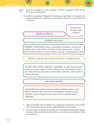 secuencia 14
114
•	 Ubica tu localidad, traza una flecha y en un espacio de la hoja marca con un dibujo
cuál es tu proyecto o de qué se trata representándolo con una imagen.
•	 En la clase siguiente puedes intercambiar con tus compañeros del equipo los dibujos
de todos y elegir uno o ponerse de acuerdo en uno nuevo para acompañar el título
de su proyecto.
•	 Presenten al equipo con el que trabajaron y relaten el proyecto de ellos con los
elementos que comentaron.
16.	Escriban sus proyectos. Pónganse de acuerdo para que todos los integrantes del
equipo participen en la redacción de los apartados. El orden de su escrito deberá ser
el siguiente:
Acciones para lograr su objetivo y calendario: en cuánto tiempo planean
realizar las acciones; cuáles se llevarán a cabo primero y cuáles después (acciones
en el corto, mediano y largo plazos, si aplica según su proyecto), y qué se espera al
final de cada etapa.
Evaluación. Cómo piensan evaluar los resultados obtenidos: quiénes y cómo
harán la evaluación; cómo retomarán los aprendizajes de la experiencia para
replantear o ajustar el proyecto, o qué nuevas acciones o siguiente etapa se
propondrán.
Nombre del proyecto
Integrantes del equipo
Problema y justificación. Incluye una descripción del problema: por qué se da
(posibles causas); cómo afecta la convivencia escolar (consecuencias); a quiénes
afecta de manera directa y de manera indirecta, y por qué es importante para ustedes.
Objetivo. Incluye qué se piensa hacer y hacia quiénes se dirige esa acción.
Resultados esperados
¿Desean utilizar
una imagen para
su proyecto?
FCE B5 S14.indd 114 9/11/07 11:25:24 AM
 