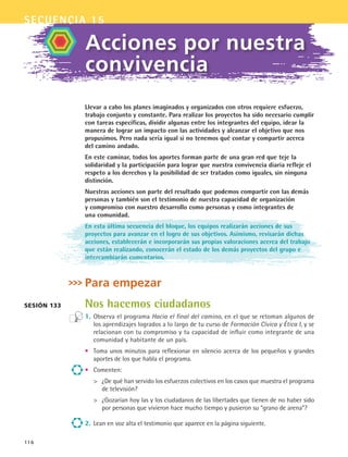 secuencia 15
116
Llevar a cabo los planes imaginados y organizados con otros requiere esfuerzo,
trabajo conjunto y constante. Para realizar los proyectos ha sido necesario cumplir
con tareas específicas, dividir algunas entre los integrantes del equipo, idear la
manera de lograr un impacto con las actividades y alcanzar el objetivo que nos
propusimos. Pero nada sería igual si no tenemos qué contar y compartir acerca
del camino andado.
En este caminar, todos los aportes forman parte de una gran red que teje la
solidaridad y la participación para lograr que nuestra convivencia diaria refleje el
respeto a los derechos y la posibilidad de ser tratados como iguales, sin ninguna
distinción.
Nuestras acciones son parte del resultado que podemos compartir con las demás
personas y también son el testimonio de nuestra capacidad de organización
y compromiso con nuestro desarrollo como personas y como integrantes de
una comunidad.
En esta última secuencia del bloque, los equipos realizarán acciones de sus
proyectos para avanzar en el logro de sus objetivos. Asimismo, revisarán dichas
acciones, establecerán e incorporarán sus propias valoraciones acerca del trabajo
que están realizando, conocerán el estado de los demás proyectos del grupo e
intercambiarán comentarios.
Para empezar
Nos hacemos ciudadanos
1.	Observa el programa Hacia el final del camino, en el que se retoman algunos de
los aprendizajes logrados a lo largo de tu curso de Formación Cívica y Ética I, y se
relacionan con tu compromiso y tu capacidad de influir como integrante de una
comunidad y habitante de un país.
•	 Toma unos minutos para reflexionar en silencio acerca de los pequeños y grandes
aportes de los que habla el programa.
•	 Comenten:
	 ¿De qué han servido los esfuerzos colectivos en los casos que muestra el programa
de televisión?
	 ¿Gozarían hoy las y los ciudadanos de las libertades que tienen de no haber sido
por personas que vivieron hace mucho tiempo y pusieron su “grano de arena”?
2.	Lean en voz alta el testimonio que aparece en la página siguiente.
Acciones por nuestra
convivencia
Sesión 133
FCE B5 S15.indd 116 9/11/07 11:25:44 AM
 