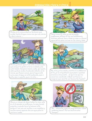 IFORMACIÓN CÍVICA Y ÉTICA
117
Antes, en la comunidad no teníamos que
cuidar tanto el agua como eso que nos vienen
a decir ahora…
Hace como 20 años, yo me acuerdo,
jugábamos allá por el río, nos bañábamos,
muchas señoras iban a lavar su ropa o a tomar
agua del río para cocinar en las casas y todo.
Ahora ya dicen que el río está contaminado,
que porque la gente no lo ha cuidado y las
autoridades tampoco hacen nada, que quién
sabe quiénes andan tumbando árboles en la
sierra, que llueve menos, que el agua está
sucia, que el agua se está acabando, que si
esto, que si aquello, que si lo otro…
Ahora ni riesgos de dejar bañar los hijos allá
en el río porque se enferman, la ropa nomás
poquita y cuando toca la lavamos allá,
porque si nos ven nos multan o nos regañan y
mucho menos agarrar de esa agua para la
cocina ni nada.
No, mire, yo le cuento, nosotros sí cuidábamos
el río, yo no sé qué fue lo que pasó ni quiénes
vinieron a ensuciarlo… lo que sí es que las
cosas han cambiado. ¿Qué nos íbamos a
imaginar que ahorita nos tocara tan tupido?
No… ahora las cosas son muy distintas. ¿Qué
podemos hacer? Así nos tocó en estos
tiempos”.
FCE B5 S15.indd 117 9/11/07 11:25:52 AM
 