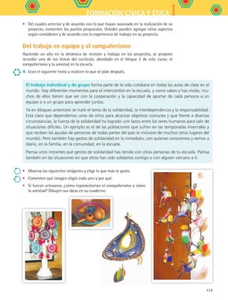 IFORMACIÓN CÍVICA Y ÉTICA
119
•	 Del cuadro anterior y de acuerdo con lo que hayan avanzado en la realización de su
proyecto, comenten los puntos propuestos. Ustedes pueden agregar otros aspectos
según consideren y de acuerdo con la experiencia de trabajo en su proyecto.
Del trabajo en equipo y el compañerismo
Haciendo un alto en la dinámica de revisión y trabajo en los proyectos, se propone
recordar uno de los temas del currículo, abordado en el bloque 2 de este curso: el
compañerismo y la amistad en la escuela.
4.	 Lean el siguiente texto y realicen lo que se pide después.
El trabajo individual y de grupo forma parte de la vida cotidiana en todas las aulas de clase en el
mundo. Hay diferentes momentos para el intercambio en la escuela, y como sabes y has vivido, mu-
chos de ellos tienen que ver con la cooperación y la capacidad de aportar de cada persona a un
equipo o a un grupo para aprender juntos.
Ya en bloques anteriores se trató el tema de la solidaridad, la interdependencia y la responsabilidad.
Está claro que dependemos unos de otros para alcanzar objetivos comunes y que frente a diversas
circunstancias, la fuerza de la solidaridad ha logrado unir lazos entre los seres humanos para salir de
situaciones difíciles. Un ejemplo es el de las poblaciones que sufren en las temporadas invernales y
que reciben las ayudas de personas de todas partes del país (e inclusive de muchos otros lugares del
mundo). Pero también hay gestos de solidaridad en lo inmediato, con quienes conocemos y vemos a
diario, en la familia, en la comunidad, en la escuela.
Piensa unos instantes qué gestos de solidaridad has tenido con otras personas de tu escuela. Piensa
también en las situaciones en que otros han sido solidarios contigo o con alguien cercano a ti.
• 	 Observa las siguientes imágenes y elige la que más te guste.
• 	 Comenten qué imagen eligió cada uno y por qué.
• 	 Si fueran artesanos, ¿cómo representarían el compañerismo y cómo
la amistad? Dibujen sus ideas en su cuaderno.
FCE B5 S15.indd 119 9/11/07 11:25:55 AM
 
