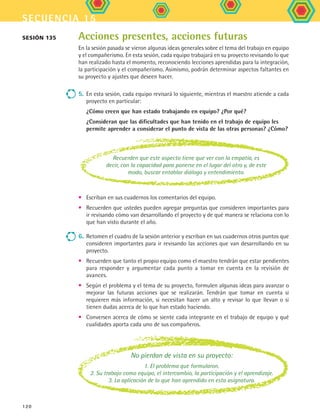 secuencia 15
120
Acciones presentes, acciones futuras
En la sesión pasada se vieron algunas ideas generales sobre el tema del trabajo en equipo
y el compañerismo. En esta sesión, cada equipo trabajará en su proyecto revisando lo que
han realizado hasta el momento, reconociendo lecciones aprendidas para la integración,
la participación y el compañerismo. Asimismo, podrán determinar aspectos faltantes en
su proyecto y ajustes que deseen hacer.
5.	En esta sesión, cada equipo revisará lo siguiente, mientras el maestro atiende a cada
proyecto en particular:
¿Cómo creen que han estado trabajando en equipo? ¿Por qué?
¿Consideran que las dificultades que han tenido en el trabajo de equipo les
permite aprender a considerar el punto de vista de las otras personas? ¿Cómo?
Sesión 135
•	 Escriban en sus cuadernos los comentarios del equipo.
•	 Recuerden que ustedes pueden agregar preguntas que consideren importantes para
ir revisando cómo van desarrollando el proyecto y de qué manera se relaciona con lo
que han visto durante el año.
6.	Retomen el cuadro de la sesión anterior y escriban en sus cuadernos otros puntos que
consideren importantes para ir revisando las acciones que van desarrollando en su
proyecto.
•	 Recuerden que tanto el propio equipo como el maestro tendrán que estar pendientes
para responder y argumentar cada punto a tomar en cuenta en la revisión de
avances.
•	 Según el problema y el tema de su proyecto, formulen algunas ideas para avanzar o
mejorar las futuras acciones que se realizarán. Tendrán que tomar en cuenta si
requieren más información, si necesitan hacer un alto y revisar lo que llevan o si
tienen dudas acerca de lo que han estado haciendo.
•	 Conversen acerca de cómo se siente cada integrante en el trabajo de equipo y qué
cualidades aporta cada uno de sus compañeros.
No pierdan de vista en su proyecto:
1. El problema que formularon.
2. Su trabajo como equipo, el intercambio, la participación y el aprendizaje.
3. La aplicación de lo que han aprendido en esta asignatura.
Recuerden que este aspecto tiene que ver con la empatía, es
decir, con la capacidad para ponerse en el lugar del otro y, de este
modo, buscar entablar diálogo y entendimiento.
FCE B5 S15.indd 120 9/11/07 11:25:55 AM
 