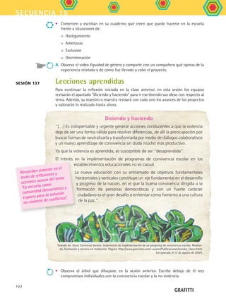 secuencia 15
122
Sesión 137 Lecciones aprendidas
Para continuar la reflexión iniciada en la clase anterior, en esta sesión los equipos
revisarán el apartado “Diciendo y haciendo” para ir escribiendo sus ideas con respecto al
tema. Además, su maestro o maestra revisará con cada uno los avances de los proyectos
y valorarán lo realizado hasta ahora.
•	 Comenten y escriban en su cuaderno qué creen que puede hacerse en la escuela
frente a situaciones de:
	   Hostigamiento
	   Amenazas
	   Exclusión
	   Discriminación
8.	 Observa el video Equidad de género y comparte con un compañero qué opinas de la
experiencia relatada y de cómo fue llevado a cabo el proyecto.
GRAFITTI
Diciendo y haciendo
“[…] Es indispensable y urgente generar acciones conducentes a que la violencia
deje de ser una forma válida para resolver diferencias, de allí la preocupación por
buscar formas de neutralizarla y transformarla por medio de diálogos colaborativos
y un nuevo aprendizaje de convivencia sin duda mucho más productivo.
Ya que la violencia es aprendida, es susceptible de ser “desaprendida”.
El interés en la implementación de programas de convivencia escolar en los
establecimientos educacionales no es casual.
La nueva educación con su entramado de objetivos fundamentales
horizontales y verticales constituye un eje fundamental en el desarrollo
y progreso de la nación, en el que la buena convivencia dirigida a la
formación de personas democráticas y con un fuerte carácter
ciudadano es el gran desafío a enfrentar como fomento a una cultura
de la paz.”
Tomado de: Oscar Contreras Saronic. Experiencia de implementación de un programa de convivencia escolar. Median-
do. Formación y servicio en mediación. Página: http://www.geocities.com/~suares/Publicaciones/escolar_Oscar.html.
(recuperado el 12 de agosto de 2007).
Recuerden avanzar en el
texto de reflexiones y
acciones acerca del tema
“La escuela como
comunidad democrática y
espacio para la solución
no violenta de conflictos”.
•	 Observa el árbol que dibujaste en la sesión anterior. Escribe debajo de él tres
compromisos individuales con la convivencia escolar y la no violencia.
FCE B5 S15.indd 122 9/11/07 11:26:04 AM
 