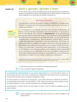 secuencia 15
124
Sesión 138 Hacer y aprender, aprender a hacer
En esta clase se dará la última retroalimentación de los proyectos antes de comenzar a
preparar la presentación al grupo. Cada equipo definirá cómo mostrar su trabajo. Pero
antes, trabajarán en su escrito sobre el tema de la secuencia 15.
La presentación del proyecto es una parte importante en la que intervienen todos los
participantes de éste, bien sea en la preparación y planeación de la manera como se presentará
y comunicará de qué se trata, o durante la exposición misma.
En todo proyecto es importante la divulgación, que puede realizarse en diferentes momentos:
una presentación general al inicio del proyecto, o bien avances parciales durante el tiempo en que
se va desarrollando, o al final, cuando se presentan los resultados obtenidos.
La presentación se realiza frente a la comunidad o el grupo al que le interesa el problema que se
quiere atender.
Diciendo y haciendo
Con está lectura, terminen de escribir sus textos de reflexiones y acciones acerca
del tema La escuela como comunidad democrática y espacio para la solución no
violenta de conflictos.
“[…] la educación, en su conjunto, ha de ser fiel al principio de democracia. La
historia universal está llena de episodios, todos ellos dolorosos, en que la educa-
ción ha sido utilizada como vehículo de dogmatización, de discriminación, de
transición de odiosos patrones de conducta, de sojuzgamiento del pensamiento
libre. De hecho muchas veces se ha llamado ‘educación’ a lo que no era más que
contraeducación o antieducación. Afortunadamente, nuestras leyes y nuestros
valores más bastamente compartidos son los de la democracia, como forma de
organización política y también como espíritu rector de las relaciones cotidianas y
del ciudadano. De modo que fomentaremos que los órganos rectores de la ense-
ñanza y los centros bajo su dependencia sean democráticos, en su organización,
en sus métodos, en sus relaciones internas y con la sociedad entera y sobre todo
en los contenidos de sus enseñanzas. Se dará así a educadores y educandos no
sólo la oportunidad de aprender democracia sino también de vivir en democracia,
de contribuir con espíritu a la vez creador y crítico a su consolidación.
Tomado de: Eduardo Rodríguez Zidán. Contexto Educativo. Revista Digital de Educación y Nuevas Tecnologías. Página:
http://contexto-educativo.com.ar/2006/1/nota-02.htm. Recuperado el 12 de agosto de 2007.
Dogma:
Creencia fija e
inamovible..
•	 ¿Qué harían para que en su escuela se viva democráticamente?
11.	Lee en silencio el siguiente fragmento.
•	 ¿Cómo divulgarian su proyecto? ¿Para qué creen que les serviría divulgar lo que
quieren hacer?
FCE B5 S15.indd 124 9/11/07 11:26:10 AM
 