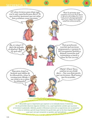 secuencia 15
126
¿Y cómo hicieron para elegir qué
era lo más importante para decir? Es
que nosotros queremos que nos salga
bien y estamos como nerviosos.
Ah, sí, ¡claro! ¡Y
decir de entrada
el objetivo! Bueno,
¿y qué más?
Oye, pero, ¿qué no
tenemos que hablar de
la información, cómo la
conseguimos, dónde, si
nos sirvió o no, y cómo
la utilizamos?
¡Híjole! ¡Claro! Eso a
nosotros se nos olvidó
decir… fue una observación
que nos hicieron. Qué bueno
que te acuerdes.
Pues lo primero que
nosotros hicimos fue decir
cuál era el problema y por
qué era importante para
nosotros solucionarlo.
Pues ya entonces
cuentan qué acciones
programaron, si quieren lo
del cronograma también y
después comentan qué
comenzaron a hacer y
cómo les fue con eso.
Recuerden que es importante que expresen si lo realizado hasta el momento
les ha permitido observar algunos cambios o no, y qué esperarían ustedes que ocurriera
al terminar lo planeado. Además, pueden reflexionar acerca de su experiencia con su proyecto:
cómo se sintieron, qué de lo que hicieron les gustó más, qué se les hizo importante
y por qué, con qué sensación se quedan, qué aprendieron.
FCE B5 S15.indd 126 9/11/07 11:26:21 AM
 