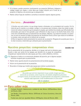 IFORMACIÓN CÍVICA Y ÉTICA
127
Recuerden que será tan importante lo que ustedes tengan que decir
acerca de sus acciones, como lo que las y los demás compañeros presenten.
El respeto mutuo, la escucha activa y la participación con preguntas y comentarios
durante cada exposición, serán fundamentales en esta sesión.
¡No lo olviden!
Una tarea… ¡Recuérdala!
1) Escribe una carta similar a la que dirige Jazmín a Armando, en la actividad 6 de la sesión 119. Se
trata de que le cuentes a un amigo o amiga, o a la persona que tú desees, cómo has vivido la expe-
riencia de realizar el proyecto que se propuso tu equipo, qué cambios has notado, qué dificultades han
atravesado, qué cosas te han gustado y qué reflexiones te deja lo que se ha hecho hasta ahora. Esta
carta será considerada para la evaluación de este bloque. Además, si tú estás de acuerdo y lo autori-
zas, la carta se anexará al fólder de proyectos de Formación Cívica y Ética I que estará en la bibliote-
ca escolar, como una parte de la historia de tu escuela.
2) Para la siguiente sesión presentarán los avances de su proyecto. Pónganse de acuerdo para traer a
la clase recursos y materiales que utilizarán para la presentación.
Sesión 140
•	 Si lo desean, pueden presentar creativamente sus proyectos (disfraces, imágenes y
collage, juegos con mapas, u otras ideas que tengan relación con el tema de su
proyecto, el objetivo y las acciones que se propusieron).
•	 Podrán utilizar hojas de rotafolio o cartulinas si necesitan exponer algunos puntos.
•	 Carbajal, Elizabeth. Adolescencia y calidad de vida. México: SEP/Santillana, Libros
del Rincón, 2002.
•	 Jan Needle. El buscapleitos. México: SEP/Fondo de Cultura Económica, Libros del
Rincón, 2005.
•	 Trueba Lara, José Luis. Igualdad. México: SEP/Aguilar, Libros del Rincón, 2003.
Para saber más
Nuestros proyectos: compromisos vivos
Para la presentación de los proyectos, decidan en el grupo cuál será la dinámica para
llevarla a cabo: por sorteo de los equipos, por decisión de un grupo de compañeros
integrado por representantes de cada equipo, por lista u orden alfabético, etcétera.
15.	Organicen el salón en un semicírculo alrededor del pizarrón, por si algunos equipos
necesitan ocuparlo para su presentación.
•	 Podrán tomar apuntes durante las presentaciones de los demás equipos.
•	 Inicien con la presentación de los proyectos.
•	 Recuerden el tiempo que tendrá cada equipo para realizar su presentación.
FCE B5 S15.indd 127 9/11/07 11:26:21 AM
 