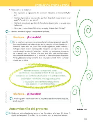 IFORMACIÓN CÍVICA Y ÉTICA
129
•	 Respondan en su cuaderno:
	 ¿Qué exposición o exposiciones les parecieron más claras e interesantes? ¿Por
qué?
	 ¿Cuál es el proyecto o los proyectos que han despertado mayor interés en el
grupo? ¿Por qué creen que sea así?
	 ¿Cuál es la importancia que tiene la formulación de proyectos en su vida como
ciudadanos?
	 ¿Creen que el proyecto que hicieron en su equipo sirva de algo? ¿Por qué?
2.	Lean sus respuestas al grupo e intercambien opiniones.
Una tarea… ¡Recuérdala!
En tu casa, busca un momento para concluir el texto que empezaste a escribir
hace aproximadamente nueve meses. Lee los cuatro textos que has escrito y
elabora el último. Para ello, utiliza todo lo que has pensado, hecho y sentido a
lo largo del ciclo escolar; incluso puedes incorporar tus experiencias en otras
asignaturas, en tu casa, con tus amigos y amigas, con las maestras y maestros
de tu escuela, con tus vecinas y vecinos, pero sobre todo contigo mismo.
Recuerda que el tema central de tu escrito es la contribución de la Formación
Cívica y Ética en el enriquecimiento de la perspectiva sobre ti mismo y sobre el
mundo que te rodea.
Una tarea… ¡Recuérdala!
Para la siguiente sesión necesitarán el proyecto que elaboraron en el bloque 5,
¡no lo olviden!
sesión 142Autoevaluación del proyecto
3.	Harán una autoevaluación del proyecto que formularon a lo largo del bloque 5.
Completen la siguiente ficha. Para ello, necesitarán tener su proyecto a la mano:
Recuerden entregarle a su maestro los escritos
de reflexiones y acciones sobre los temas de cada secuencia:
Compromisos con el entorno natural y social en el contexto inmediato.
Características y condiciones para la equidad de género.
La escuela como comunidad democrática y espacio
para la solución no violenta de conflictos.
FCE B5 SEVA.indd 129 9/11/07 11:27:00 AM
 