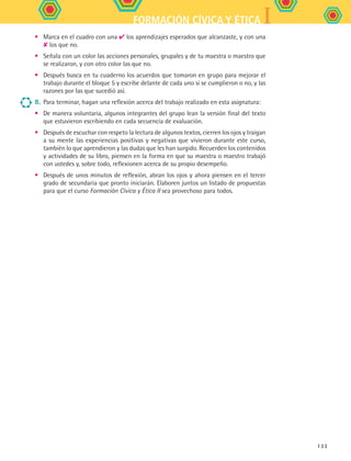 IFORMACIÓN CÍVICA Y ÉTICA
133
•	 Marca en el cuadro con una ✔ los aprendizajes esperados que alcanzaste, y con una
✘ los que no.
•	 Señala con un color las acciones personales, grupales y de tu maestra o maestro que
se realizaron, y con otro color las que no.
•	 Después busca en tu cuaderno los acuerdos que tomaron en grupo para mejorar el
trabajo durante el bloque 5 y escribe delante de cada uno si se cumplieron o no, y las
razones por las que sucedió así.
8.	Para terminar, hagan una reflexión acerca del trabajo realizado en esta asignatura:
•	 De manera voluntaria, algunos integrantes del grupo lean la versión final del texto
que estuvieron escribiendo en cada secuencia de evaluación.
•	 Después de escuchar con respeto la lectura de algunos textos, cierren los ojos y traigan
a su mente las experiencias positivas y negativas que vivieron durante este curso,
también lo que aprendieron y las dudas que les han surgido. Recuerden los contenidos
y actividades de su libro, piensen en la forma en que su maestra o maestro trabajó
con ustedes y, sobre todo, reflexionen acerca de su propio desempeño.
•	 Después de unos minutos de reflexión, abran los ojos y ahora piensen en el tercer
grado de secundaria que pronto iniciarán. Elaboren juntos un listado de propuestas
para que el curso Formación Cívica y Ética II sea provechoso para todos.
FCE B5 SEVA.indd 133 9/11/07 11:27:01 AM
 