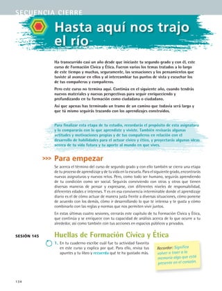134
sesión 145
Hasta aquí nos trajo
el río
Ha transcurrido casi un año desde que iniciaste tu segundo grado y con él, este
curso de Formación Cívica y Ética. Fueron varios los temas tratados a lo largo
de este tiempo y muchas, seguramente, las sensaciones y los pensamientos que
tuviste al avanzar en ellos y al intercambiar tus puntos de vista y escuchar los
de tus compañeras y compañeros.
Pero este curso no termina aquí. Continúa en el siguiente año, cuando tendrás
nuevos materiales y nuevas perspectivas para seguir enriqueciendo y
profundizando en tu formación como ciudadana o ciudadano.
Así que apenas has terminado un tramo de un camino que todavía será largo y
que tú mismo seguirás trazando con los aprendizajes construidos.
Para finalizar esta etapa de tu estudio, recordarás el propósito de esta asignatura
y lo compararás con lo que aprendiste y viviste. También revisarás algunas
actitudes y motivaciones propias y de tus compañeros en relación con el
desarrollo de habilidades para el actuar cívico y ético, y proyectarás algunas ideas
acerca de tu vida futura y tu aporte al mundo en que vives.
Para empezar
Se acerca el término del curso de segundo grado y con ello también se cierra una etapa
de tu proceso de aprendizaje y de tu vida en la escuela. Para el siguiente grado, encontrarás
nuevas asignaturas y nuevos retos. Pero, como todo ser humano, seguirás aprendiendo
de tu condición como ser social. Seguirás conviviendo con otras y otros que tienen
diversas maneras de pensar y expresarse, con diferentes niveles de responsabilidad,
diferentes edades e intereses. Y es en esa convivencia interminable donde el aprendizaje
diario es el de cómo actuar de manera justa frente a diversas situaciones, cómo ponerse
de acuerdo con los demás, cómo ir desarrollando lo que te interesa y te gusta y cómo
combinarlo con las reglas y normas que nos permiten vivir juntos.
En estas últimas cuatro sesiones, cerrarás este capítulo de tu Formación Cívica y Ética,
que continúa y se enriquece con tu capacidad de análisis acerca de lo que ocurre a tu
alrededor, así como también con tus acciones en espacios públicos y privados.
Huellas de Formación Cívica y Ética
1.	En tu cuaderno escribe cuál fue tu actividad favorita
en este curso y explica por qué. Para ello, revisa tus
apuntes y tu libro y recuerda qué te ha gustado más.
secuencia cierre
Recordar: Significa
volver a traer a la
memoria algo que está
presente en el corazón.
FCE B5 YCierre.indd 134 9/11/07 11:27:36 AM
 