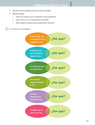 IFORMACIÓN CÍVICA Y ÉTICA
135
•	 Describe con tus palabras de qué se trató la actividad.
•	 Además, agrega:
	 ¿Cómo se relaciona con lo estudiado en esta asignatura?
	 ¿Qué te dice a ti en lo personal esa actividad?
	 ¿Qué imágenes elegirías para acompañarla? ¿Por qué?
2.	Pregunta a un compañero:
El tema que más
te agradó de esta
asignatura fue…
El bloque que
más te llamó la
atención fue…
La clase que más
recuerdas fue…
Una lectura
importante para
ti fue…
El mejor
programa de
televisión fue…
El video que te
gustó más fue…
¿Por qué?
¿Por qué?
¿Por qué?
¿Por qué?
¿Por qué?
¿Por qué?
FCE B5 YCierre.indd 135 9/11/07 11:27:37 AM
 