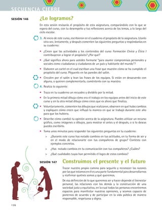 secuencia cierre
136
¿Lo logramos?
En esta sesión revisarás el propósito de esta asignatura, comparándolo con lo que se
espera del curso, con tu desempeño y tus reflexiones acerca de los temas, a lo largo del
ciclo escolar.
3.	Al inicio de este curso, escribieron en el cuaderno el propósito de la asignatura. Léanlo
otra vez, lentamente, y después comenten las siguientes preguntas y respóndanlas en
su cuaderno:
•	 ¿Creen que las actividades y los contenidos del curso Formación Cívica y Ética I
contribuyeron a lograr el propósito? ¿Por qué?
•	 ¿Qué significa ahora para ustedes formarse “para asumir compromisos personales y
sociales como ciudadanas y ciudadanos de un país y habitante del mundo”?
•	 Elaboren un cartel en el cual escriban una frase que muestre cómo se ha cumplido el
propósito del curso. Péguenlo en las paredes del salón.
•	 Circulen por el salón y lean las frases de los equipos. Si están en desacuerdo con
alguna, o quieren complementarla, coméntenlo con su maestro.
4.	Realiza lo siguiente:
•	 Traza en tu cuaderno un recuadro y divídelo por la mitad.
•	 En la primera mitad dibuja cómo era el trabajo en los equipos antes del inicio de este
curso y en la otra mitad dibuja cómo crees que es ahora que finaliza.
•	 Voluntariamente, comenten los dibujos que realizaron, observen en qué hubo cambios
y expliquen cómo creen que influyó la manera en que se trabajó durante este año
para que los hubiera.
•	 Describe cómo cambió tu opinión acerca de la asignatura. Puedes utilizar un recurso
gráfico, como imágenes o dibujos, para mostrar el antes y el después, o si lo deseas
puedes escribirlo.
•	 Toma unos minutos para responder las siguientes preguntas en tu cuaderno:
	 ¿Durante este curso has notado cambios en tus actitudes, en tu forma de ser y
en el modo de relacionarte con tus compañeros de grupo? Contesta con
ejemplos concretos.
	 ¿Has notado cambios en tu comunicación con tus compañeros? ¿Cuáles?
	 ¿Qué cualidades tuyas han permitido el logro de estos cambios?
sesión 147
sesión 146
Construimos el presente y el futuro
Trazar nuestro propio camino para seguirlo y reconocer las razones
por las que estamos en él es una parte fundamental para desarrollarnos
y reafirmar quiénes somos y qué queremos.
De esa definición de lo que queremos ser y hacer depende el bienestar
personal, las relaciones con los demás y la construcción de una
sociedad justa y equitativa, en la cual todas las personas encontremos
espacios para manifestar nuestras opiniones, y seamos capaces de
ponernos de acuerdo y de participar en la vida pública de manera
responsable, respetuosa y digna.
FCE B5 YCierre.indd 136 9/11/07 11:27:37 AM
 