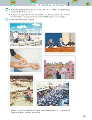 IFORMACIÓN CÍVICA Y ÉTICA
137
5.	Comenten qué entendieron cuando al inicio del curso se hablaba de “compromisos
como habitantes de un país”.
•	 Comparen lo que entendían en ese momento con lo que pueden decir ahora al
finalizar el ciclo escolar. ¿Hubo cambios? ¿Cuáles? ¿A qué creen que se deben?
6.	Observen las siguientes imágenes:
•	 Organicen una breve discusión acerca de cómo imaginan que será en un futuro el
lugar donde viven. Expliquen sus razones.
FCE B5 YCierre.indd 137 9/11/07 11:27:44 AM
 